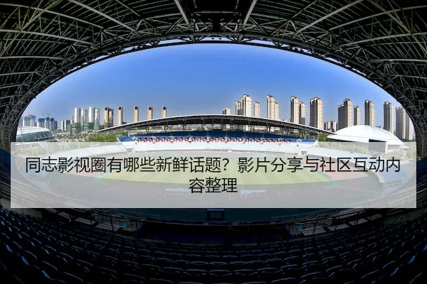 同志影视圈有哪些新鲜话题？影片分享与社区互动内容整理